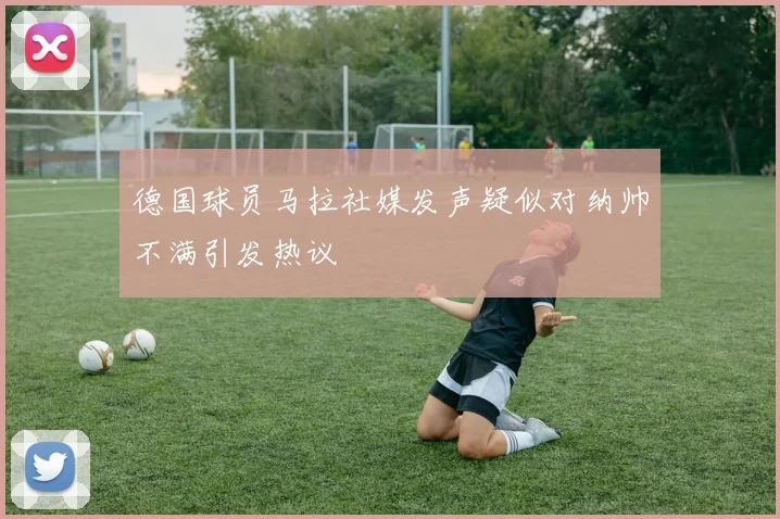 德国球员马拉社媒发声疑似对纳帅不满引发热议