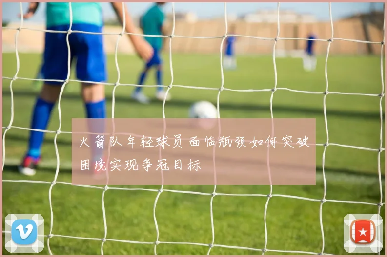 火箭队年轻球员面临瓶颈如何突破困境实现争冠目标