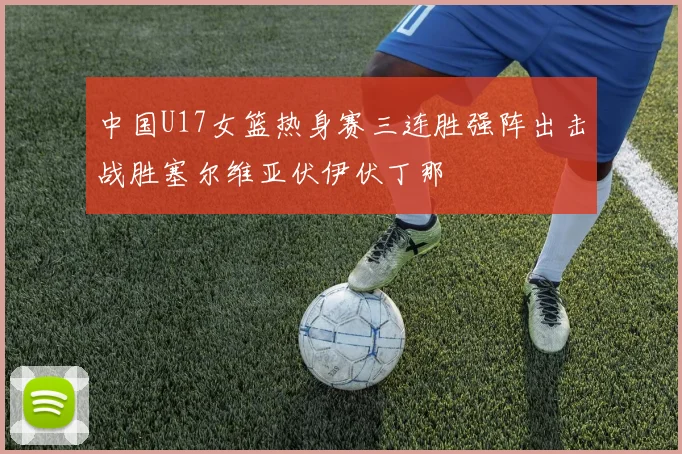 中国U17女篮热身赛三连胜强阵出击战胜塞尔维亚伏伊伏丁那