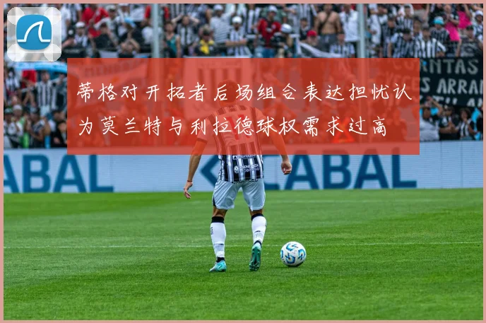 蒂格对开拓者后场组合表达担忧认为莫兰特与利拉德球权需求过高