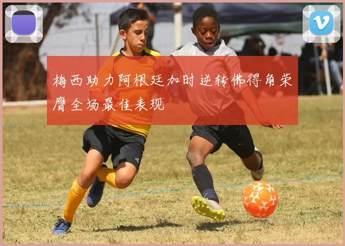 梅西助力阿根廷加时逆转佛得角荣膺全场最佳表现