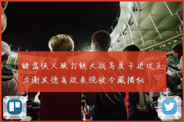 键盘侠火狼打铁大战乌度卡进攻乏力谢泼德高效表现被冷藏揭秘