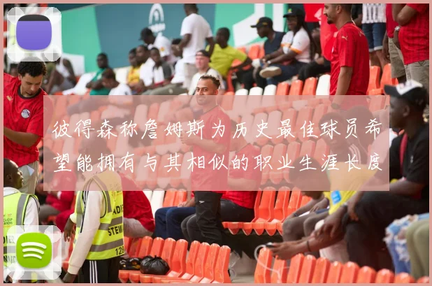 彼得森称詹姆斯为历史最佳球员希望能拥有与其相似的职业生涯长度