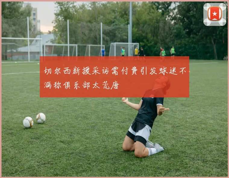 切尔西新援采访需付费引发球迷不满称俱乐部太荒唐