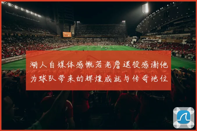 湖人自媒体感慨若老詹退役感谢他为球队带来的辉煌成就与传奇地位