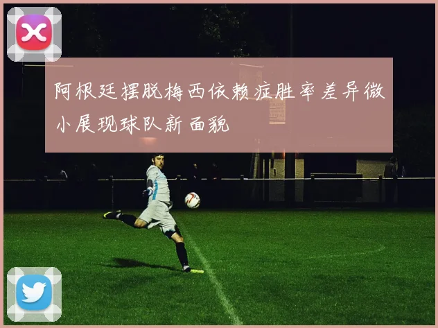 阿根廷摆脱梅西依赖症胜率差异微小展现球队新面貌