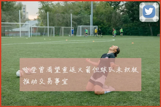 哈登曾渴望重返火箭但球队未积极推动交易事宜