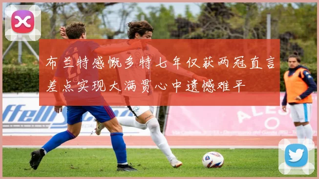 布兰特感慨多特七年仅获两冠直言差点实现大满贯心中遗憾难平