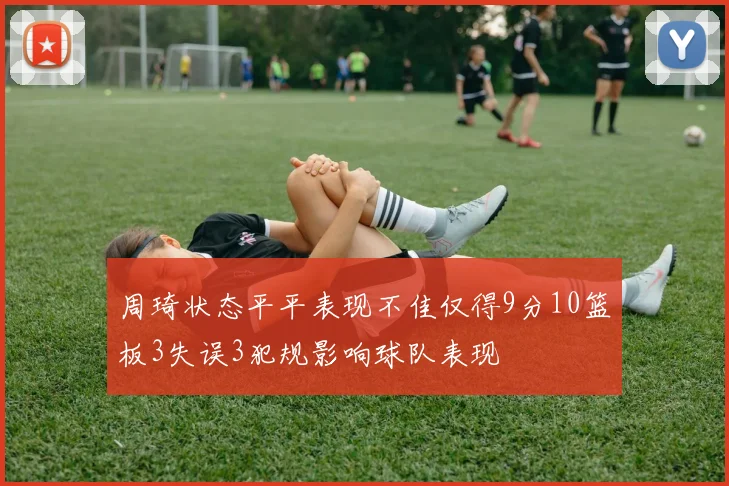 周琦状态平平表现不佳仅得9分10篮板3失误3犯规影响球队表现