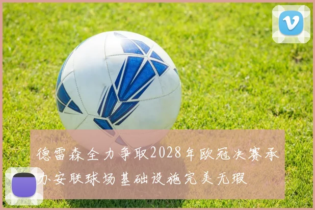 德雷森全力争取2028年欧冠决赛承办安联球场基础设施完美无瑕