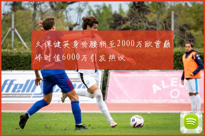 久保健英身价腰斩至2000万欧曾巅峰时值6000万引发热议