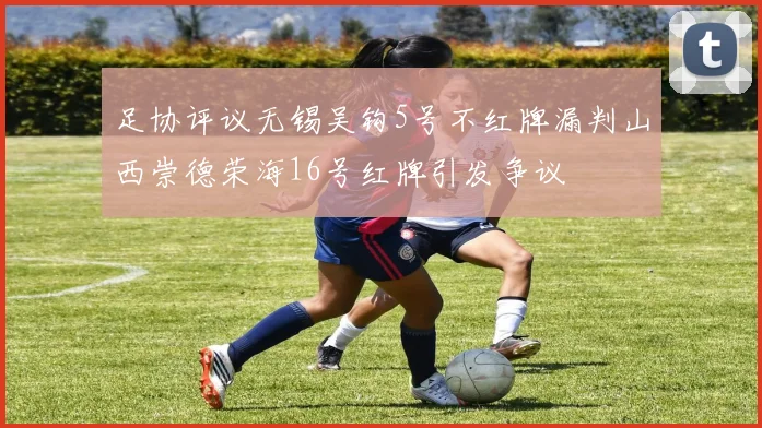足协评议无锡吴钩5号不红牌漏判山西崇德荣海16号红牌引发争议
