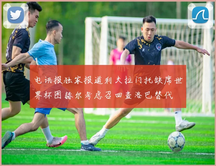 电讯报独家报道利夫拉门托缺席世界杯图赫尔考虑召回查洛巴替代