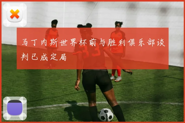 马丁内斯世界杯前与胜利俱乐部谈判已成定局
