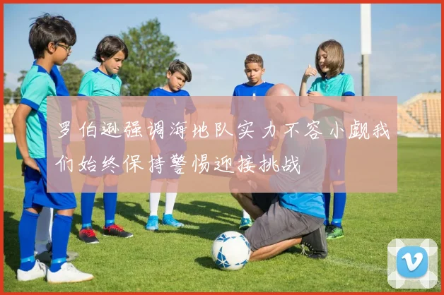 罗伯逊强调海地队实力不容小觑我们始终保持警惕迎接挑战