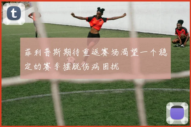 菲利普斯期待重返赛场渴望一个稳定的赛季摆脱伤病困扰