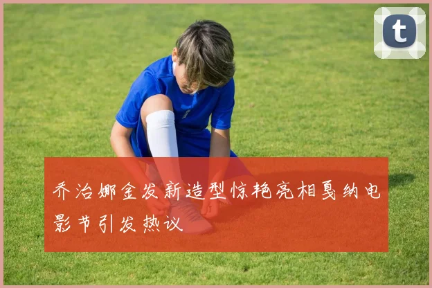 乔治娜金发新造型惊艳亮相戛纳电影节引发热议