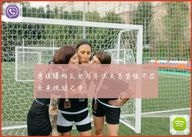 意媒曝帕瓦尔与齐沃关系紧张不在未来规划之中