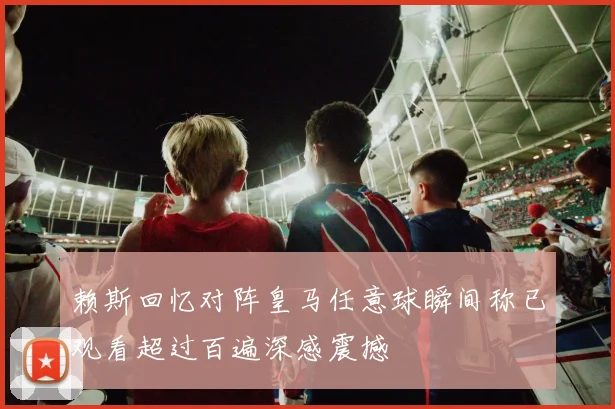 赖斯回忆对阵皇马任意球瞬间称已观看超过百遍深感震撼