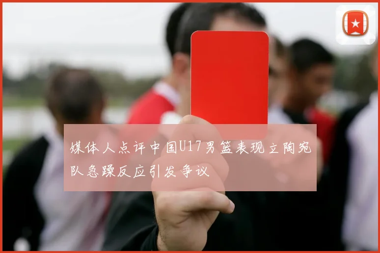 媒体人点评中国U17男篮表现立陶宛队急躁反应引发争议