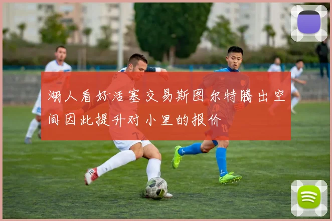 湖人看好活塞交易斯图尔特腾出空间因此提升对小里的报价