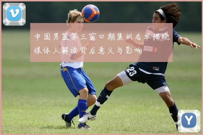 中国男篮第三窗口期集训名单揭晓媒体人解读背后意义与影响