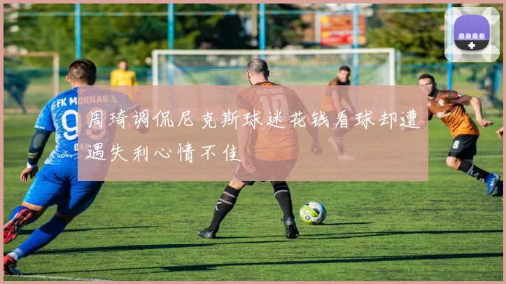 周琦调侃尼克斯球迷花钱看球却遭遇失利心情不佳