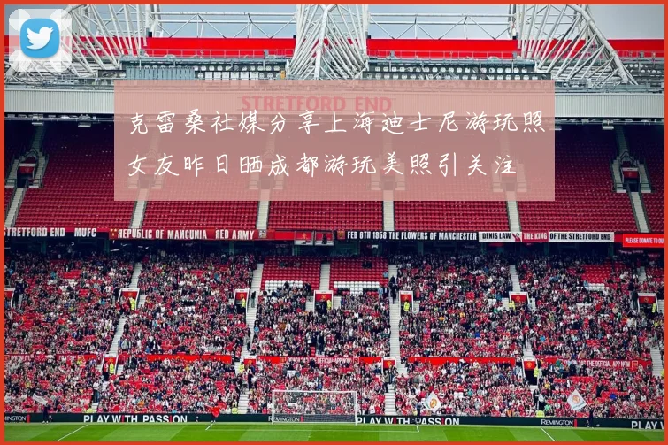 克雷桑社媒分享上海迪士尼游玩照女友昨日晒成都游玩美照引关注