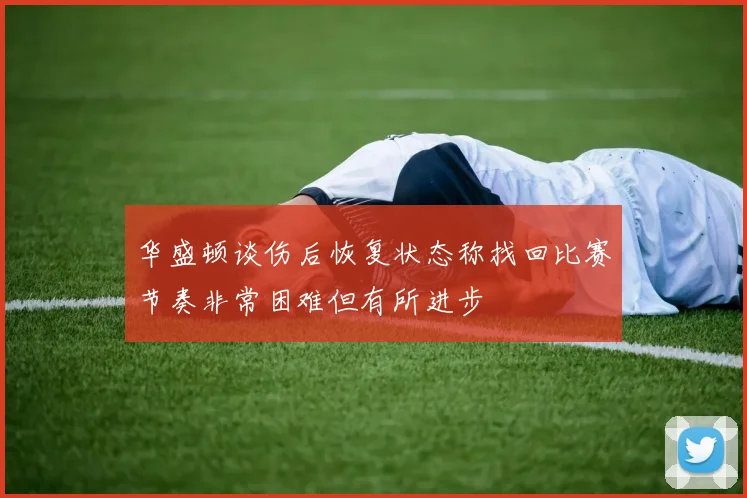 华盛顿谈伤后恢复状态称找回比赛节奏非常困难但有所进步
