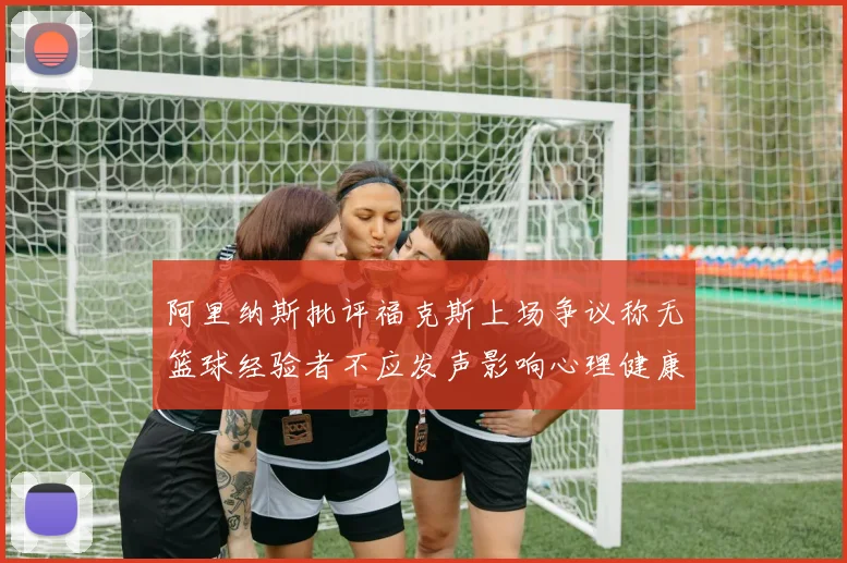 阿里纳斯批评福克斯上场争议称无篮球经验者不应发声影响心理健康