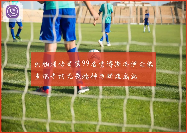 利物浦传奇第99名索博斯洛伊全能重炮手的无畏精神与辉煌成就