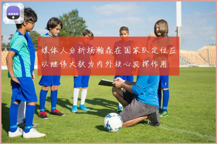 媒体人分析杨瀚森在国家队定位应以继伟大秋为内外核心发挥作用