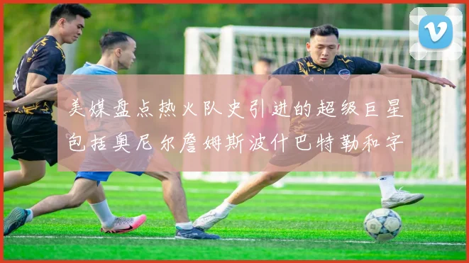 美媒盘点热火队史引进的超级巨星包括奥尼尔詹姆斯波什巴特勒和字母哥