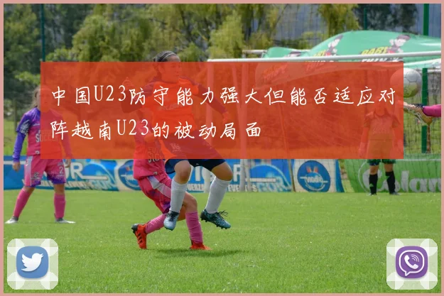 中国U23防守能力强大但能否适应对阵越南U23的被动局面