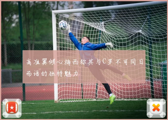 高准翼倾心梅西称其与C罗不可同日而语的独特魅力